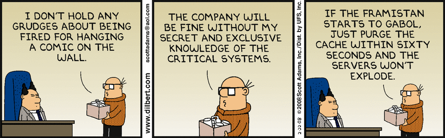 A Dilbert comic where an employee has been fired and is telling the boss not to worry about losing their secret and exclusive knowledge. Saying if the framistan starts to gabol, just purge the cache within sixty seconds and the servers won't explode.